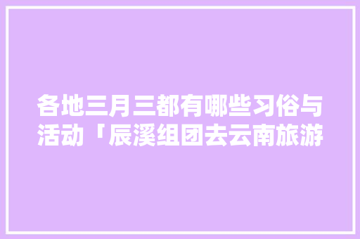 各地三月三都有哪些习俗与活动「辰溪组团去云南旅游攻略路线」 各地三月三都有哪些习俗与活动「辰溪组团去云南旅游攻略路线」 教育法律