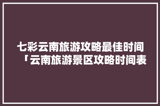七彩云南旅游攻略最佳时间「云南旅游景区攻略时间表最新」 七彩云南旅游攻略最佳时间「云南旅游景区攻略时间表最新」 教育法律