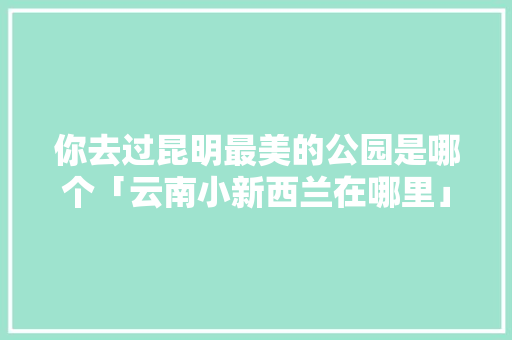 你去过昆明最美的公园是哪个「云南小新西兰在哪里」 你去过昆明最美的公园是哪个「云南小新西兰在哪里」 汽车常识