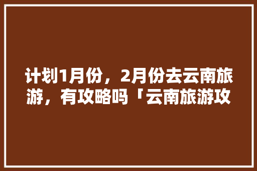 计划1月份，2月份去云南旅游，有攻略吗「云南旅游攻略2月拍照图片」 计划1月份，2月份去云南旅游，有攻略吗「云南旅游攻略2月拍照图片」 健康母婴