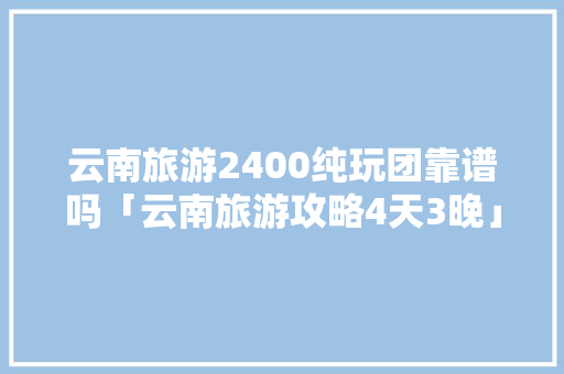 云南旅游2400纯玩团靠谱吗「云南旅游攻略4天3晚」 云南旅游2400纯玩团靠谱吗「云南旅游攻略4天3晚」 教育法律