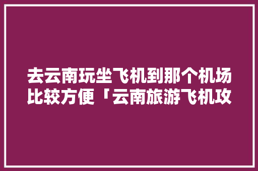 去云南玩坐飞机到那个机场比较方便「云南旅游飞机攻略图」 去云南玩坐飞机到那个机场比较方便「云南旅游飞机攻略图」 健康母婴