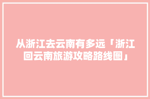 从浙江去云南有多远「浙江回云南旅游攻略路线图」 从浙江去云南有多远「浙江回云南旅游攻略路线图」 健康母婴