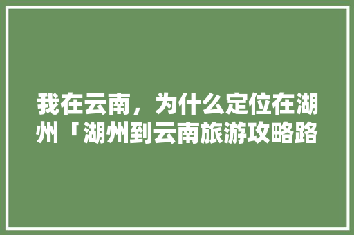 我在云南，为什么定位在湖州「湖州到云南旅游攻略路线」 我在云南，为什么定位在湖州「湖州到云南旅游攻略路线」 汽车常识