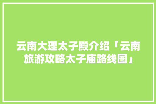 云南大理太子殿介绍「云南旅游攻略太子庙路线图」 云南大理太子殿介绍「云南旅游攻略太子庙路线图」 美食菜谱