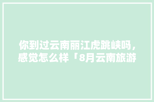 你到过云南丽江虎跳峡吗，感觉怎么样「8月云南旅游攻略大全图片及价格」 你到过云南丽江虎跳峡吗，感觉怎么样「8月云南旅游攻略大全图片及价格」 健康母婴