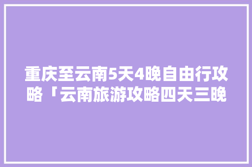 重庆至云南5天4晚自由行攻略「云南旅游攻略四天三晚团游」 重庆至云南5天4晚自由行攻略「云南旅游攻略四天三晚团游」 教育法律