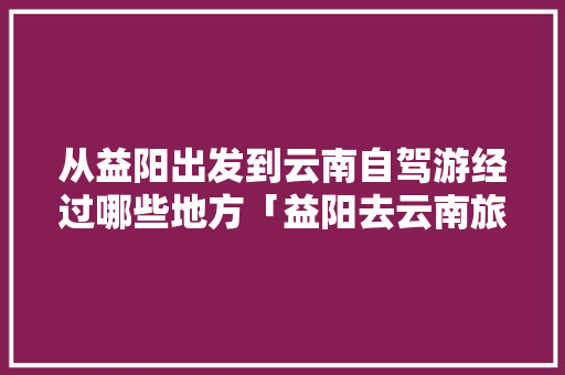 从益阳出发到云南自驾游经过哪些地方「益阳去云南旅游攻略图片大全」 从益阳出发到云南自驾游经过哪些地方「益阳去云南旅游攻略图片大全」 时尚穿搭