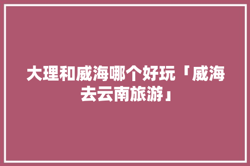 大理和威海哪个好玩「威海去云南旅游」 大理和威海哪个好玩「威海去云南旅游」 教育法律