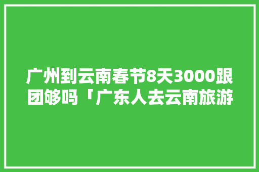 广州到云南春节8天3000跟团够吗「广东人去云南旅游攻略图片」 广州到云南春节8天3000跟团够吗「广东人去云南旅游攻略图片」 健康母婴
