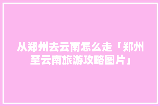 从郑州去云南怎么走「郑州至云南旅游攻略图片」 从郑州去云南怎么走「郑州至云南旅游攻略图片」 健康母婴