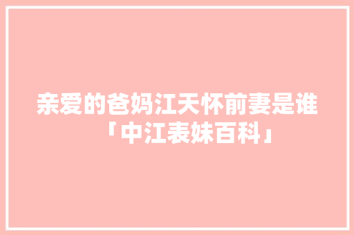 亲爱的爸妈江天怀前妻是谁「中江表妹百科」 亲爱的爸妈江天怀前妻是谁「中江表妹百科」 美食菜谱