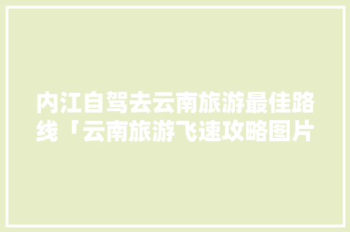 内江自驾去云南旅游最佳路线「云南旅游飞速攻略图片大全」 内江自驾去云南旅游最佳路线「云南旅游飞速攻略图片大全」 教育法律