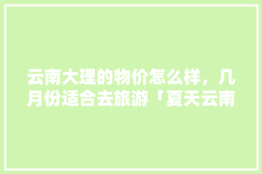云南大理的物价怎么样，几月份适合去旅游「夏天云南游玩攻略路线」 云南大理的物价怎么样，几月份适合去旅游「夏天云南游玩攻略路线」 健康母婴