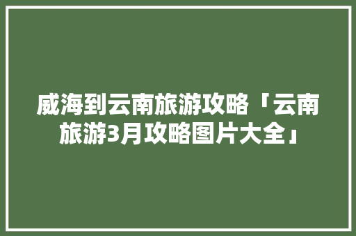 威海到云南旅游攻略「云南旅游3月攻略图片大全」 威海到云南旅游攻略「云南旅游3月攻略图片大全」 健康母婴