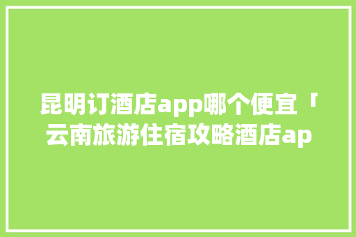 昆明订酒店app哪个便宜「云南旅游住宿攻略酒店app便宜点」 昆明订酒店app哪个便宜「云南旅游住宿攻略酒店app便宜点」 健康母婴