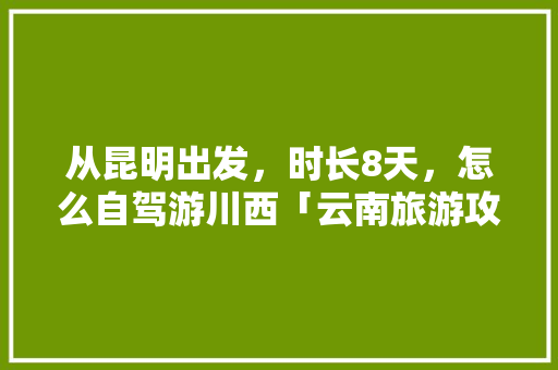 从昆明出发，时长8天，怎么自驾游川西「云南旅游攻略到达昆明的路线」 从昆明出发，时长8天，怎么自驾游川西「云南旅游攻略到达昆明的路线」 健康母婴