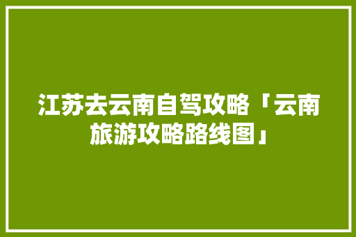 江苏去云南自驾攻略「云南旅游攻略路线图」 江苏去云南自驾攻略「云南旅游攻略路线图」 教育法律