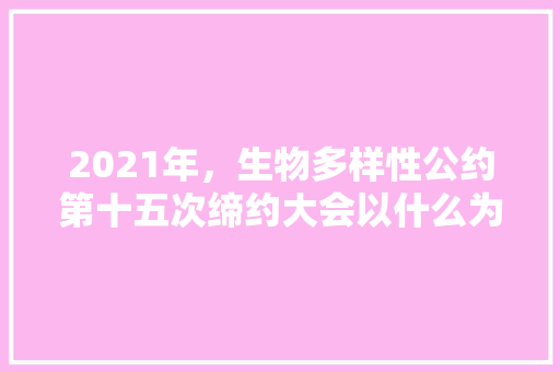 2021年，生物多样性公约第十五次缔约大会以什么为题「云南旅游 公告」 2021年，生物多样性公约第十五次缔约大会以什么为题「云南旅游 公告」 教育法律