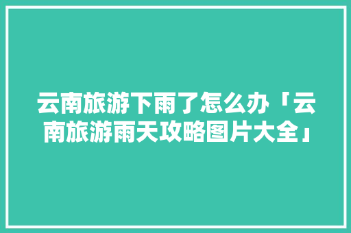 云南旅游下雨了怎么办「云南旅游雨天攻略图片大全」 云南旅游下雨了怎么办「云南旅游雨天攻略图片大全」 旅游攻略