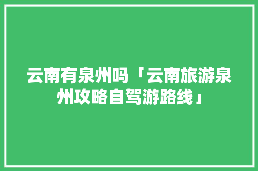 云南有泉州吗「云南旅游泉州攻略自驾游路线」 云南有泉州吗「云南旅游泉州攻略自驾游路线」 教育法律