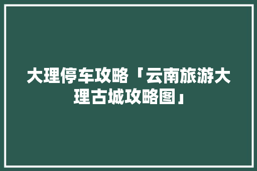 大理停车攻略「云南旅游大理古城攻略图」 大理停车攻略「云南旅游大理古城攻略图」 旅游攻略