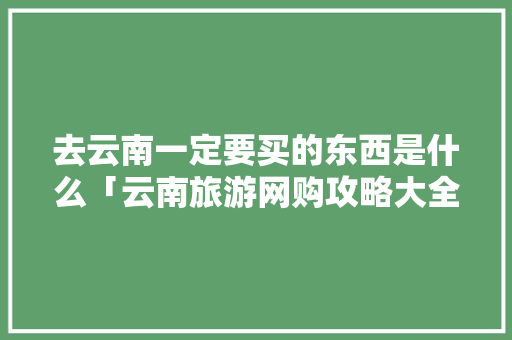 去云南一定要买的东西是什么「云南旅游网购攻略大全图片」 去云南一定要买的东西是什么「云南旅游网购攻略大全图片」 美食菜谱