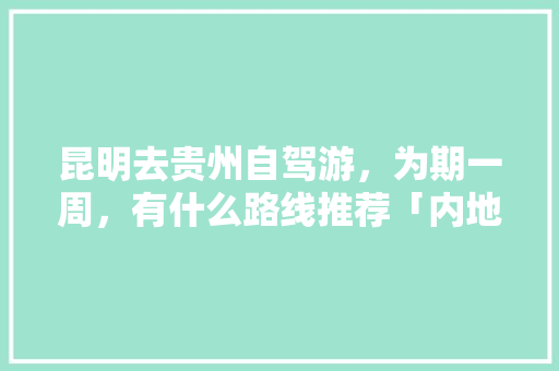 昆明去贵州自驾游，为期一周，有什么路线推荐「内地到云南旅游攻略大全图片」 昆明去贵州自驾游，为期一周，有什么路线推荐「内地到云南旅游攻略大全图片」 健康母婴
