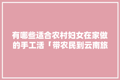 有哪些适合农村妇女在家做的手工活「带农民到云南旅游攻略图」 有哪些适合农村妇女在家做的手工活「带农民到云南旅游攻略图」 时尚穿搭