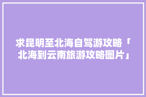 求昆明至北海自驾游攻略「北海到云南旅游攻略图片」 求昆明至北海自驾游攻略「北海到云南旅游攻略图片」 旅游攻略