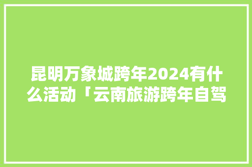 昆明万象城跨年2024有什么活动「云南旅游跨年自驾攻略图」 昆明万象城跨年2024有什么活动「云南旅游跨年自驾攻略图」 旅游攻略