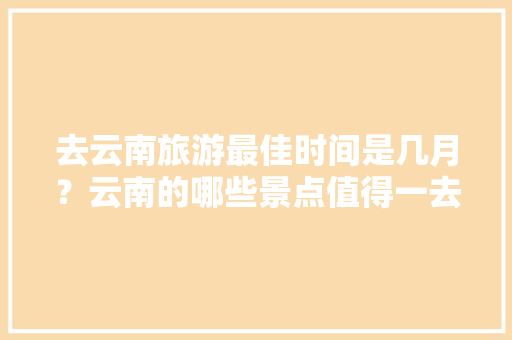 去云南旅游最佳时间是几月？云南的哪些景点值得一去「云南旅游攻略6-7月游玩」 去云南旅游最佳时间是几月？云南的哪些景点值得一去「云南旅游攻略6-7月游玩」 健康母婴