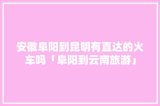 安徽阜阳到昆明有直达的火车吗「阜阳到云南旅游」 安徽阜阳到昆明有直达的火车吗「阜阳到云南旅游」 旅游攻略