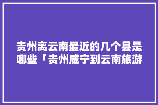 贵州离云南最近的几个县是哪些「贵州威宁到云南旅游攻略路线」 贵州离云南最近的几个县是哪些「贵州威宁到云南旅游攻略路线」 旅游攻略
