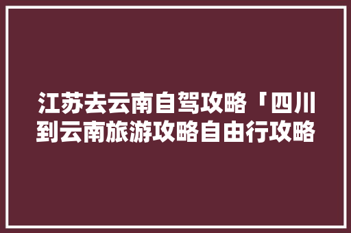 江苏去云南自驾攻略「四川到云南旅游攻略自由行攻略」 江苏去云南自驾攻略「四川到云南旅游攻略自由行攻略」 旅游攻略