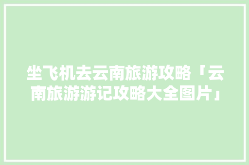 坐飞机去云南旅游攻略「云南旅游游记攻略大全图片」 坐飞机去云南旅游攻略「云南旅游游记攻略大全图片」 手机电脑