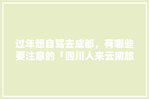 过年想自驾去成都，有哪些要注意的「四川人来云南旅游攻略图」 过年想自驾去成都，有哪些要注意的「四川人来云南旅游攻略图」 手机电脑
