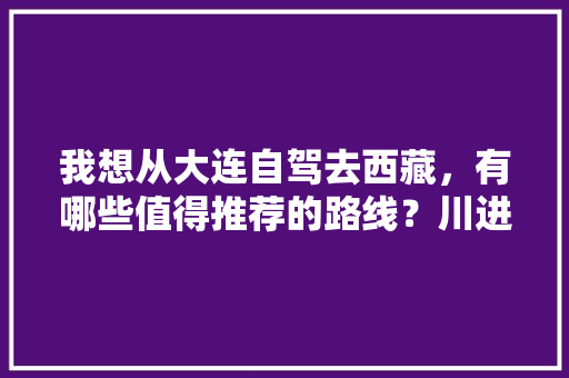 我想从大连自驾去西藏，有哪些值得推荐的路线？川进青出怎么样「从西藏到云南旅游攻略路线」 我想从大连自驾去西藏，有哪些值得推荐的路线？川进青出怎么样「从西藏到云南旅游攻略路线」 手机电脑