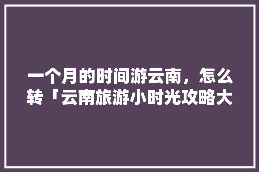 一个月的时间游云南，怎么转「云南旅游小时光攻略大全图片」 一个月的时间游云南，怎么转「云南旅游小时光攻略大全图片」 手机电脑