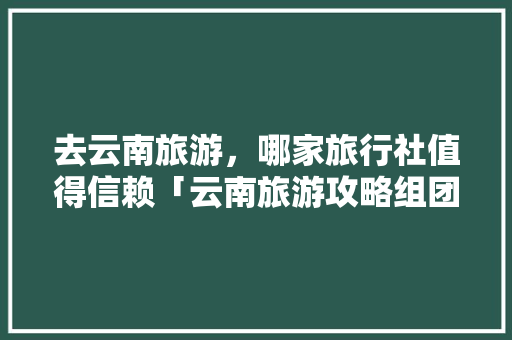 去云南旅游，哪家旅行社值得信赖「云南旅游攻略组团有哪些」 去云南旅游，哪家旅行社值得信赖「云南旅游攻略组团有哪些」 手机电脑