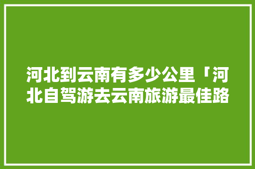 河北到云南有多少公里「河北自驾游去云南旅游最佳路线」 河北到云南有多少公里「河北自驾游去云南旅游最佳路线」 美食菜谱