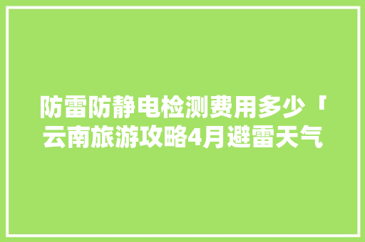 防雷防静电检测费用多少「云南旅游攻略4月避雷天气」 防雷防静电检测费用多少「云南旅游攻略4月避雷天气」 教育法律