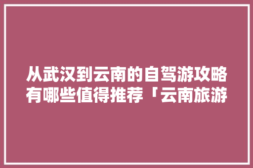 从武汉到云南的自驾游攻略有哪些值得推荐「云南旅游5000元」 从武汉到云南的自驾游攻略有哪些值得推荐「云南旅游5000元」 手机电脑
