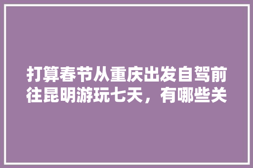 打算春节从重庆出发自驾前往昆明游玩七天，有哪些关于吃、住、行的建议「云南房车自驾游线路」 打算春节从重庆出发自驾前往昆明游玩七天，有哪些关于吃、住、行的建议「云南房车自驾游线路」 健康母婴