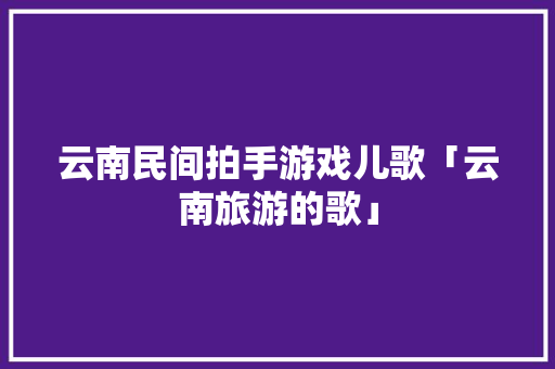 云南民间拍手游戏儿歌「云南旅游的歌」 云南民间拍手游戏儿歌「云南旅游的歌」 旅游攻略