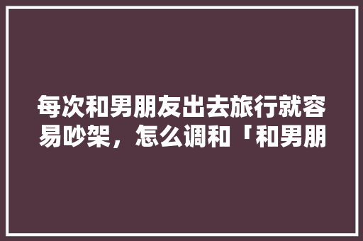 每次和男朋友出去旅行就容易吵架，怎么调和「和男朋友去云南旅游的意义」 每次和男朋友出去旅行就容易吵架，怎么调和「和男朋友去云南旅游的意义」 旅游攻略