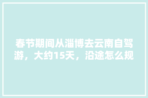 春节期间从淄博去云南自驾游，大约15天，沿途怎么规划「从常德到云南旅游攻略路线」 春节期间从淄博去云南自驾游，大约15天，沿途怎么规划「从常德到云南旅游攻略路线」 旅游攻略