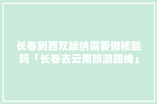 长春到西双版纳需要做核酸吗「长春去云南旅游路线」 长春到西双版纳需要做核酸吗「长春去云南旅游路线」 汽车常识
