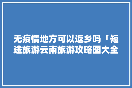 无疫情地方可以返乡吗「短途旅游云南旅游攻略图大全」 无疫情地方可以返乡吗「短途旅游云南旅游攻略图大全」 汽车常识