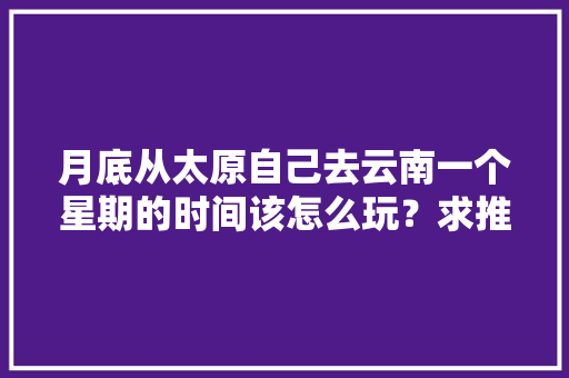 月底从太原自己去云南一个星期的时间该怎么玩？求推荐「太原到云南旅游攻略」 月底从太原自己去云南一个星期的时间该怎么玩？求推荐「太原到云南旅游攻略」 旅游攻略